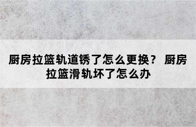 厨房拉篮轨道锈了怎么更换？ 厨房拉篮滑轨坏了怎么办